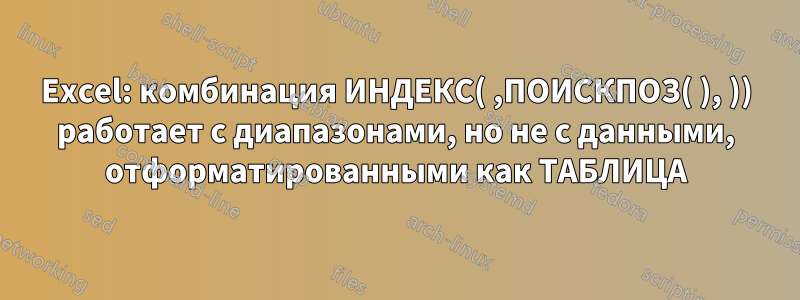 Excel: комбинация ИНДЕКС( ,ПОИСКПОЗ( ), )) работает с диапазонами, но не с данными, отформатированными как ТАБЛИЦА