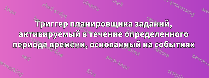 Триггер планировщика заданий, активируемый в течение определенного периода времени, основанный на событиях