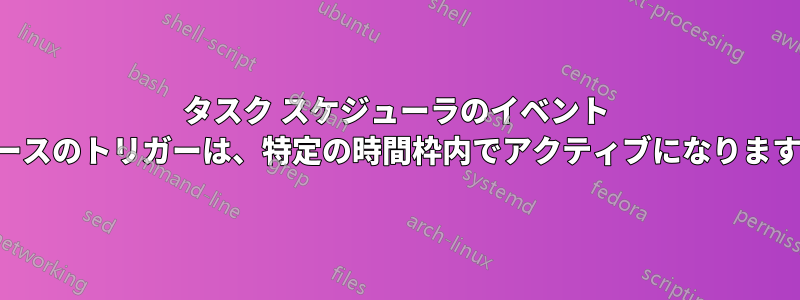 タスク スケジューラのイベント ベースのトリガーは、特定の時間枠内でアクティブになります。