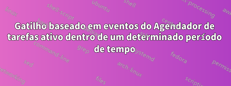 Gatilho baseado em eventos do Agendador de tarefas ativo dentro de um determinado período de tempo