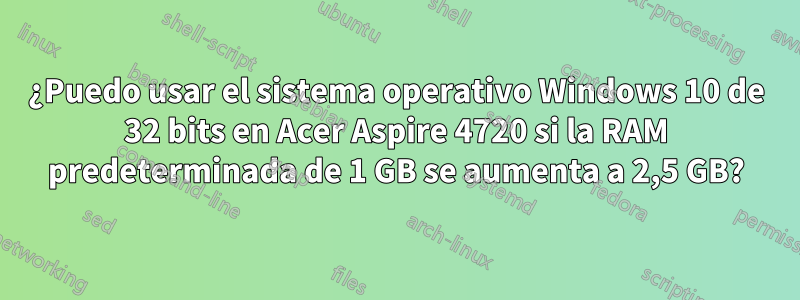 ¿Puedo usar el sistema operativo Windows 10 de 32 bits en Acer Aspire 4720 si la RAM predeterminada de 1 GB se aumenta a 2,5 GB?