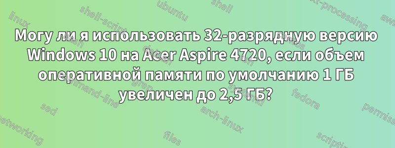 Могу ли я использовать 32-разрядную версию Windows 10 на Acer Aspire 4720, если объем оперативной памяти по умолчанию 1 ГБ увеличен до 2,5 ГБ?