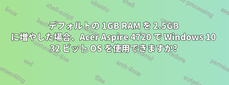 デフォルトの 1GB RAM を 2.5GB に増やした場合、Acer Aspire 4720 で Windows 10 32 ビット OS を使用できますか?