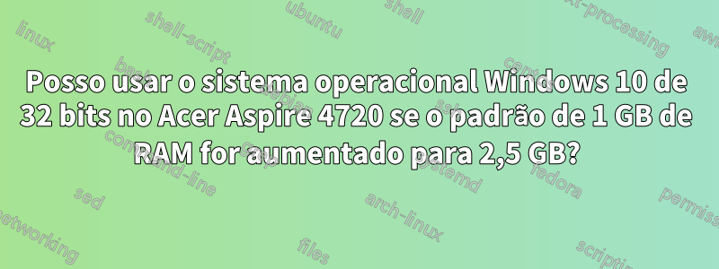 Posso usar o sistema operacional Windows 10 de 32 bits no Acer Aspire 4720 se o padrão de 1 GB de RAM for aumentado para 2,5 GB?