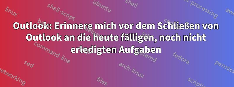 Outlook: Erinnere mich vor dem Schließen von Outlook an die heute fälligen, noch nicht erledigten Aufgaben