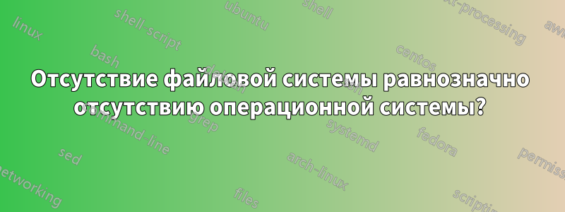 Отсутствие файловой системы равнозначно отсутствию операционной системы?