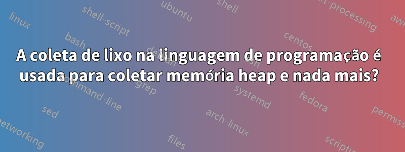 A coleta de lixo na linguagem de programação é usada para coletar memória heap e nada mais? 