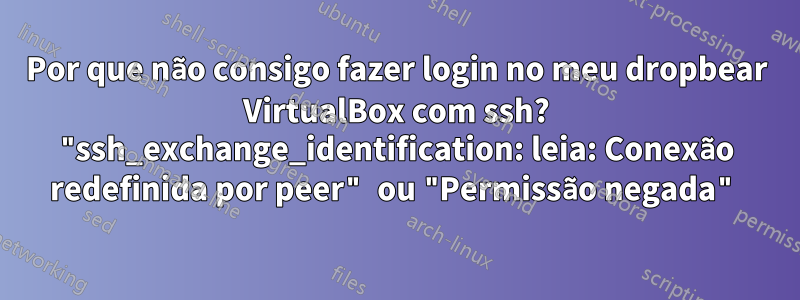 Por que não consigo fazer login no meu dropbear VirtualBox com ssh? "ssh_exchange_identification: leia: Conexão redefinida por peer" ou "Permissão negada"