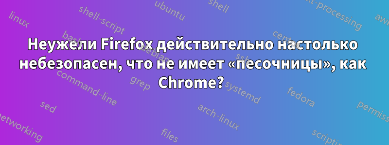 Неужели Firefox действительно настолько небезопасен, что не имеет «песочницы», как Chrome? 