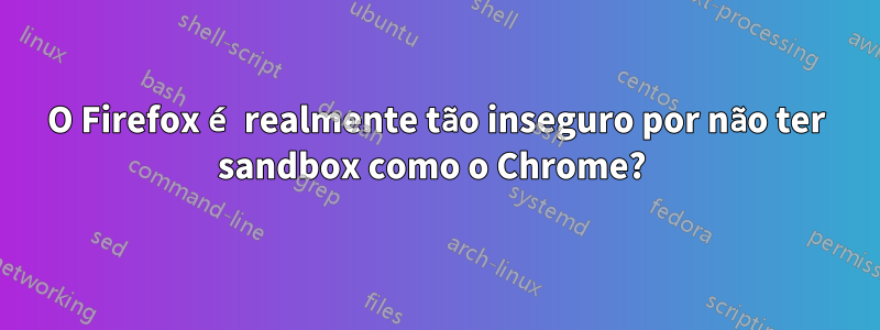 O Firefox é realmente tão inseguro por não ter sandbox como o Chrome? 