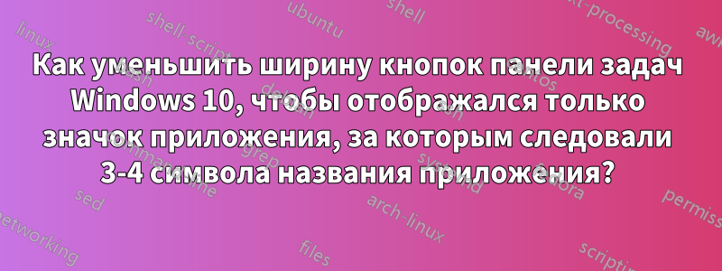 Как уменьшить ширину кнопок панели задач Windows 10, чтобы отображался только значок приложения, за которым следовали 3-4 символа названия приложения?