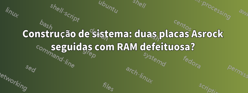 Construção de sistema: duas placas Asrock seguidas com RAM defeituosa?