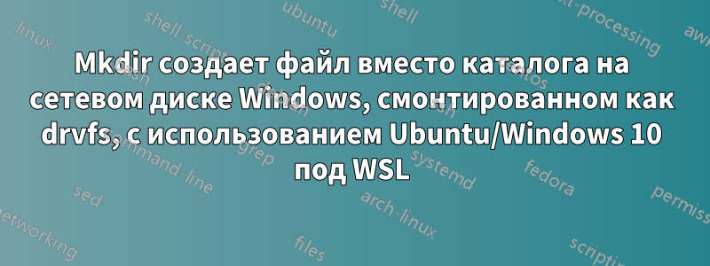 Mkdir создает файл вместо каталога на сетевом диске Windows, смонтированном как drvfs, с использованием Ubuntu/Windows 10 под WSL