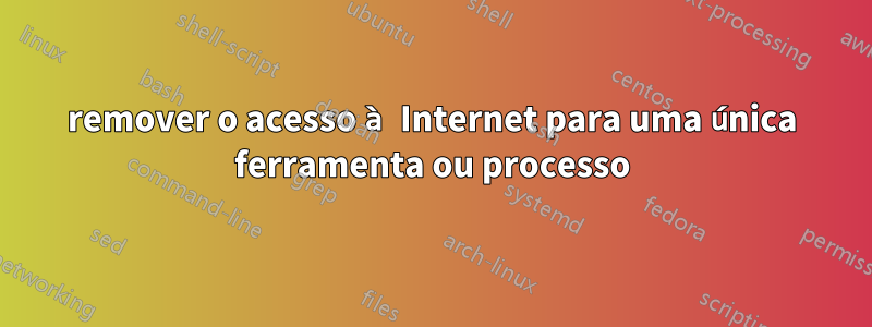 remover o acesso à Internet para uma única ferramenta ou processo