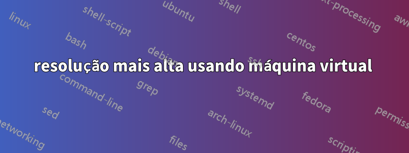 resolução mais alta usando máquina virtual