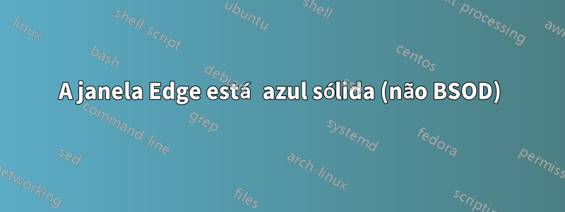 A janela Edge está azul sólida (não BSOD)