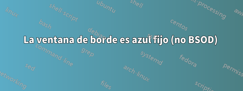 La ventana de borde es azul fijo (no BSOD)