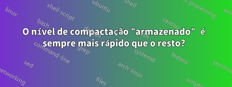 O nível de compactação "armazenado" é sempre mais rápido que o resto? 