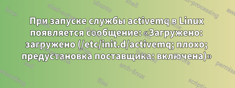 При запуске службы activemq в Linux появляется сообщение: «Загружено: загружено (/etc/init.d/activemq; плохо; предустановка поставщика: включена)»