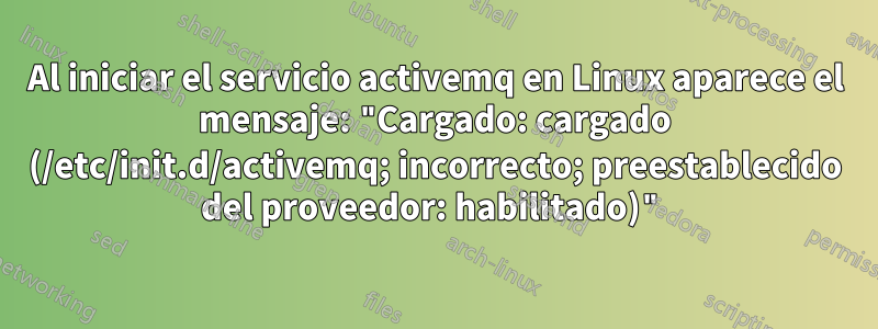 Al iniciar el servicio activemq en Linux aparece el mensaje: "Cargado: cargado (/etc/init.d/activemq; incorrecto; preestablecido del proveedor: habilitado)"