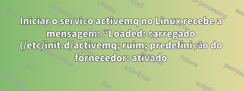 Iniciar o serviço activemq no Linux recebe a mensagem: “Loaded: carregado (/etc/init.d/activemq; ruim; predefinição do fornecedor: ativado)”