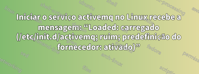 Iniciar o serviço activemq no Linux recebe a mensagem: “Loaded: carregado (/etc/init.d/activemq; ruim; predefinição do fornecedor: ativado)”