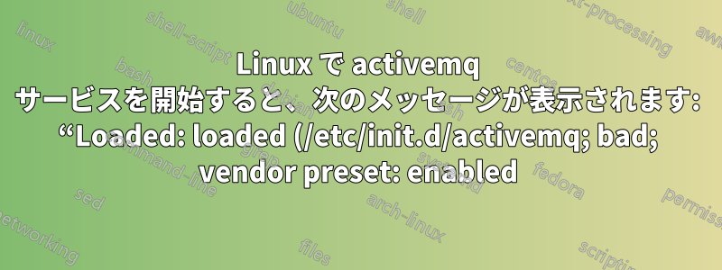 Linux で activemq サービスを開始すると、次のメッセージが表示されます: “Loaded: loaded (/etc/init.d/activemq; bad; vendor preset: enabled)”