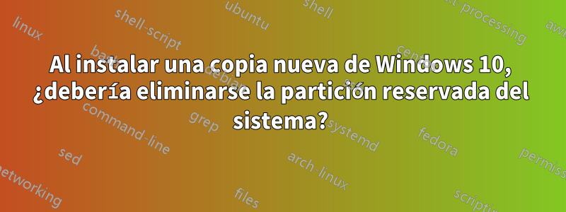 Al instalar una copia nueva de Windows 10, ¿debería eliminarse la partición reservada del sistema?