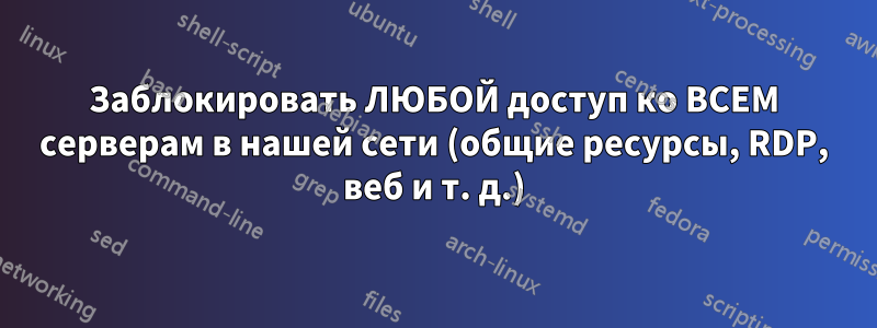 Заблокировать ЛЮБОЙ доступ ко ВСЕМ серверам в нашей сети (общие ресурсы, RDP, веб и т. д.)