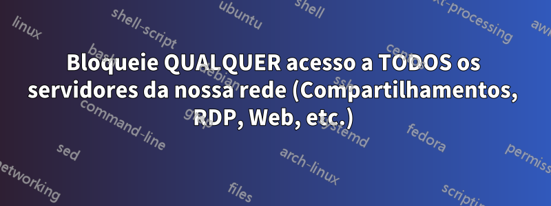 Bloqueie QUALQUER acesso a TODOS os servidores da nossa rede (Compartilhamentos, RDP, Web, etc.)