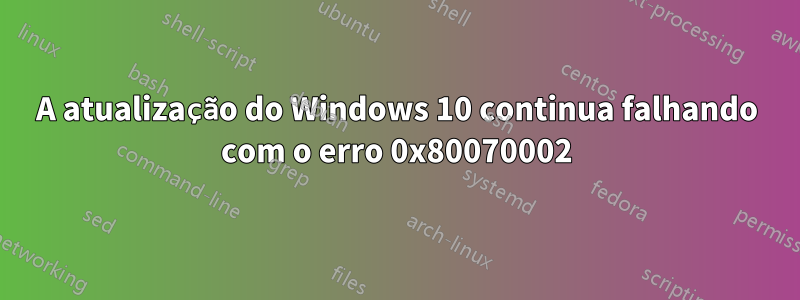 A atualização do Windows 10 continua falhando com o erro 0x80070002