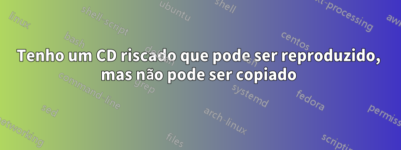 Tenho um CD riscado que pode ser reproduzido, mas não pode ser copiado