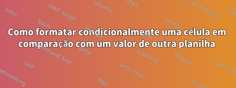 Como formatar condicionalmente uma célula em comparação com um valor de outra planilha