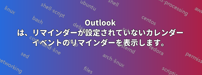 Outlook は、リマインダーが設定されていないカレンダー イベントのリマインダーを表示します。