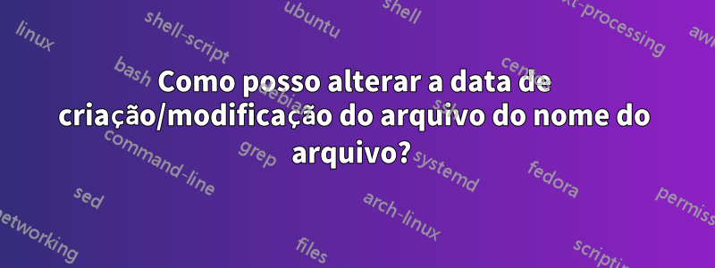 Como posso alterar a data de criação/modificação do arquivo do nome do arquivo? 