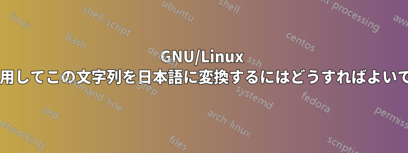 GNU/Linux ツールを使用してこの文字列を日本語に変換するにはどうすればよいでしょうか?