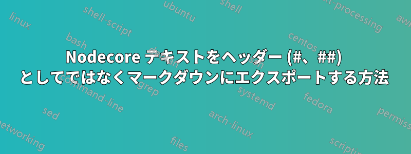 Nodecore テキストをヘッダー (#、##) としてではなくマークダウンにエクスポートする方法