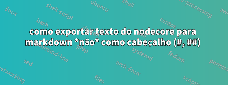 como exportar texto do nodecore para markdown *não* como cabeçalho (#, ##)