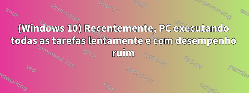 (Windows 10) Recentemente, PC executando todas as tarefas lentamente e com desempenho ruim