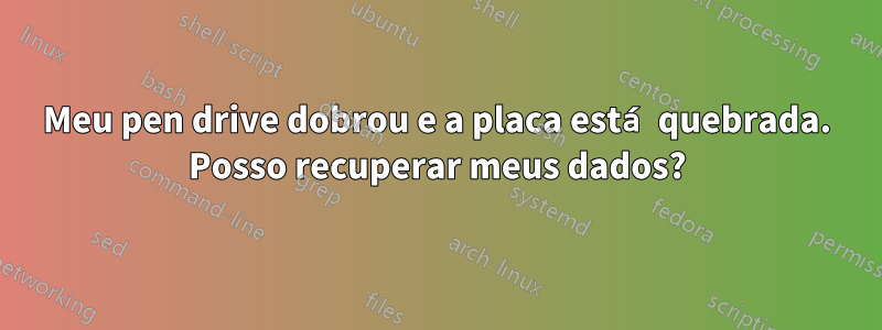 Meu pen drive dobrou e a placa está quebrada. Posso recuperar meus dados?