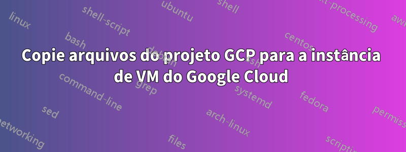 Copie arquivos do projeto GCP para a instância de VM do Google Cloud