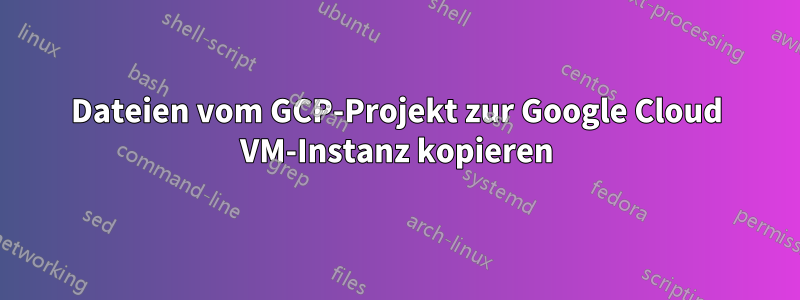 Dateien vom GCP-Projekt zur Google Cloud VM-Instanz kopieren