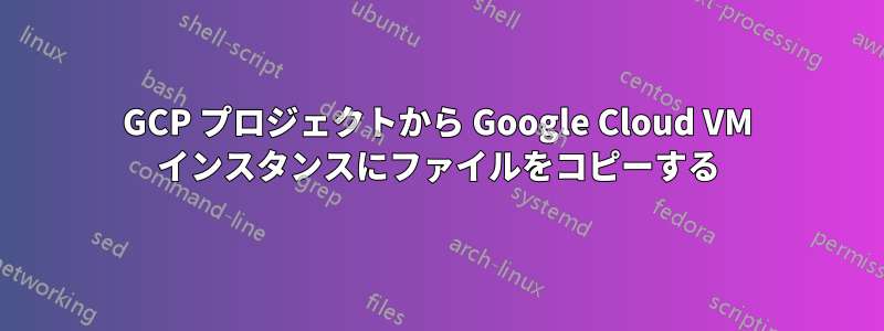 GCP プロジェクトから Google Cloud VM インスタンスにファイルをコピーする