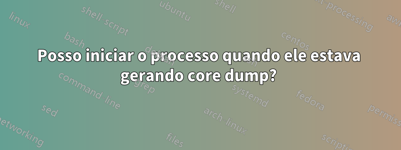 Posso iniciar o processo quando ele estava gerando core dump?