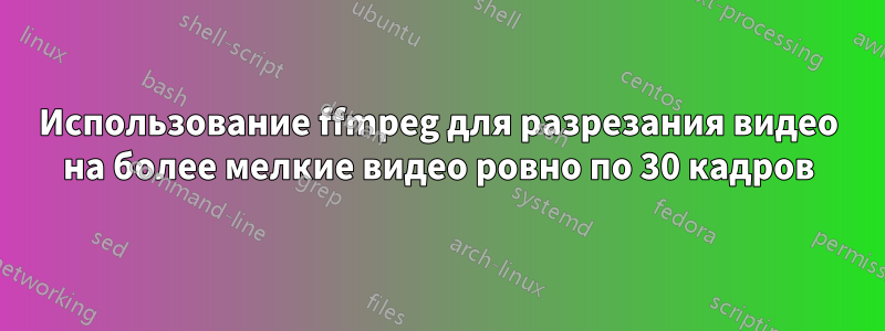 Использование ffmpeg для разрезания видео на более мелкие видео ровно по 30 кадров