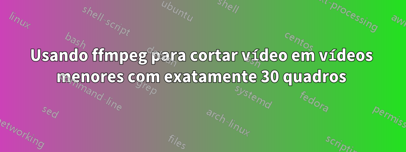 Usando ffmpeg para cortar vídeo em vídeos menores com exatamente 30 quadros