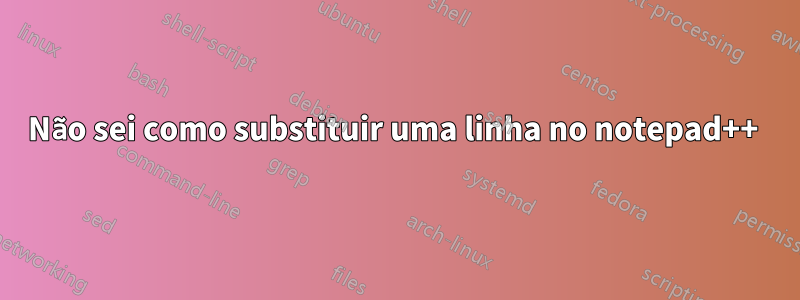 Não sei como substituir uma linha no notepad++ 