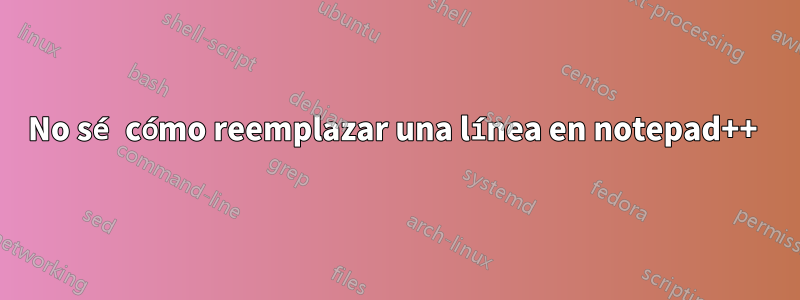 No sé cómo reemplazar una línea en notepad++ 