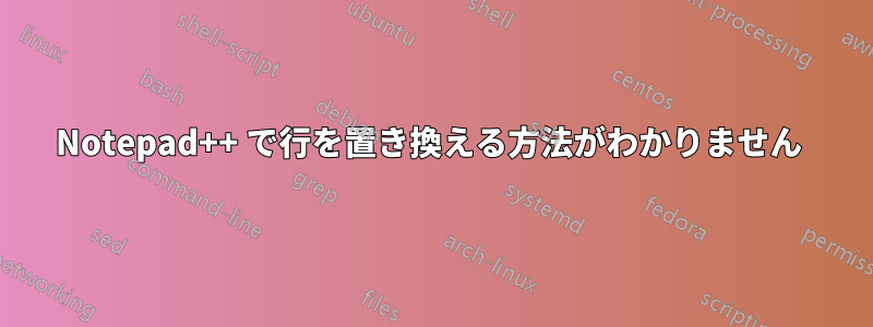 Notepad++ で行を置き換える方法がわかりません 