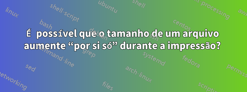 É possível que o tamanho de um arquivo aumente “por si só” durante a impressão?